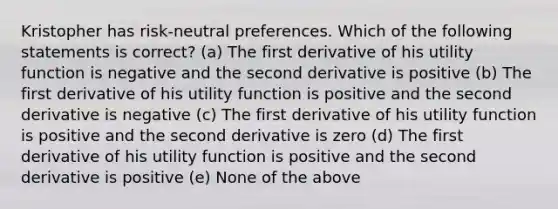 Kristopher has risk-neutral preferences. Which of the following statements is correct? (a) The first derivative of his utility function is negative and the second derivative is positive (b) The first derivative of his utility function is positive and the second derivative is negative (c) The first derivative of his utility function is positive and the second derivative is zero (d) The first derivative of his utility function is positive and the second derivative is positive (e) None of the above