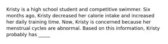 Kristy is a high school student and competitive swimmer. Six months ago, Kristy decreased her calorie intake and increased her daily training time. Now, Kristy is concerned because her menstrual cycles are abnormal. Based on this information, Kristy probably has _____