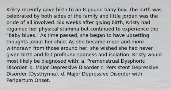 Kristy recently gave birth to an 8-pound baby boy. The birth was celebrated by both sides of the family and little Jordan was the pride of all involved. Six weeks after giving birth, Kristy had regained her physical stamina but continued to experience the "baby blues." As time passed, she began to have upsetting thoughts about her child. As she became more and more withdrawn from those around her, she wished she had never given birth and felt profound sadness and isolation. Kristy would most likely be diagnosed with: a. Premenstrual Dysphoric Disorder. b. Major Depressive Disorder c. Persistent Depressive Disorder (Dysthymia). d. Major Depressive Disorder with Peripartum Onset.