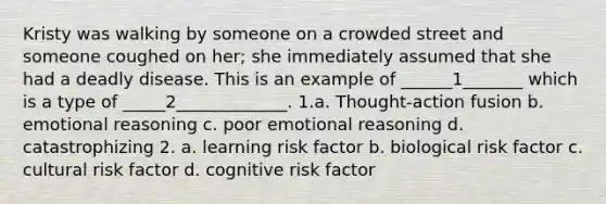 Kristy was walking by someone on a crowded street and someone coughed on her; she immediately assumed that she had a deadly disease. This is an example of ______1_______ which is a type of _____2_____________. 1.a. Thought-action fusion b. emotional reasoning c. poor emotional reasoning d. catastrophizing 2. a. learning risk factor b. biological risk factor c. cultural risk factor d. cognitive risk factor