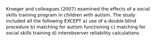 Kroeger and colleagues (2007) examined the effects of a social skills training program in children with autism. The study included all the following EXCEPT a) use of a double blind procedure b) matching for autism functioning c) matching for social skills training d) interobserver reliability calculations