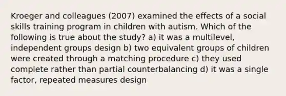 Kroeger and colleagues (2007) examined the effects of a social skills training program in children with autism. Which of the following is true about the study? a) it was a multilevel, independent groups design b) two equivalent groups of children were created through a matching procedure c) they used complete rather than partial counterbalancing d) it was a single factor, repeated measures design