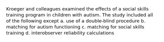 Kroeger and colleagues examined the effects of a social skills training program in children with autism. The study included all of the following except a. use of a double-blind procedure b. matching for autism functioning c. matching for social skills training d. interobserver reliability calculations