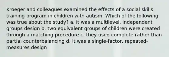 Kroeger and colleagues examined the effects of a social skills training program in children with autism. Which of the following was true about the study? a. it was a multilevel, independent groups design b. two equivalent groups of children were created through a matching procedure c. they used complete rather than partial counterbalancing d. it was a single-factor, repeated-measures design