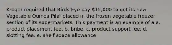 Kroger required that Birds Eye pay 15,000 to get its new Vegetable Quinoa Pilaf placed in the frozen vegetable freezer section of its supermarkets. This payment is an example of a a. product placement fee. b. bribe. c. product support fee. d. slotting fee. e. shelf space allowance