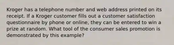 Kroger has a telephone number and web address printed on its receipt. If a Kroger customer fills out a customer satisfaction questionnaire by phone or online, they can be entered to win a prize at random. What tool of the consumer sales promotion is demonstrated by this example?