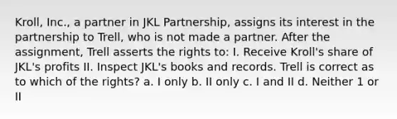 Kroll, Inc., a partner in JKL Partnership, assigns its interest in the partnership to Trell, who is not made a partner. After the assignment, Trell asserts the rights to: I. Receive Kroll's share of JKL's profits II. Inspect JKL's books and records. Trell is correct as to which of the rights? a. I only b. II only c. I and II d. Neither 1 or II