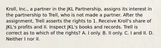 Kroll, Inc., a partner in the JKL Partnership, assigns its interest in the partnership to Trell, who is not made a partner. After the assignment, Trell asserts the rights to 1. Receive Kroll's share of JKL's profits and II. Inspect JKL's books and records. Trell is correct as to which of the rights? A. I only. B. II only. C. I and II. D. Neither I nor II.