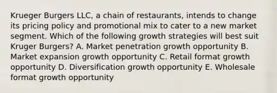 Krueger Burgers LLC, a chain of restaurants, intends to change its pricing policy and promotional mix to cater to a new market segment. Which of the following growth strategies will best suit Kruger Burgers? A. Market penetration growth opportunity B. Market expansion growth opportunity C. Retail format growth opportunity D. Diversification growth opportunity E. Wholesale format growth opportunity