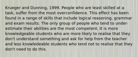 Krueger and Dunning, 1999. People who are least skilled at a task, suffer from the most overconfidence. This effect has been found in a range of skills that include logical reasoning, grammar and exam results. The only group of people who tend to under-estimate their abilities are the most competent. It is more knowledgeable students who are more likely to realise that they don't understand something and ask for help from the teacher and less knowledeable students who tend not to realise that they don't need to do this.