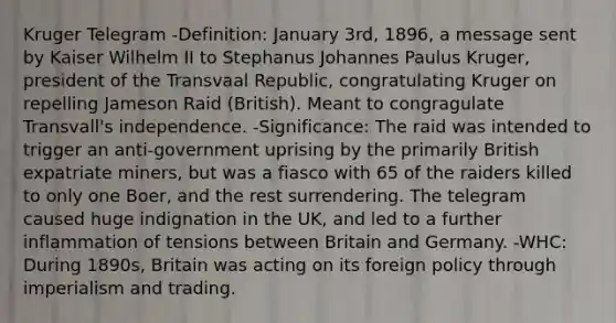 Kruger Telegram -Definition: January 3rd, 1896, a message sent by Kaiser Wilhelm II to Stephanus Johannes Paulus Kruger, president of the Transvaal Republic, congratulating Kruger on repelling Jameson Raid (British). Meant to congragulate Transvall's independence. -Significance: The raid was intended to trigger an anti-government uprising by the primarily British expatriate miners, but was a fiasco with 65 of the raiders killed to only one Boer, and the rest surrendering. The telegram caused huge indignation in the UK, and led to a further inflammation of tensions between Britain and Germany. -WHC: During 1890s, Britain was acting on its foreign policy through imperialism and trading.