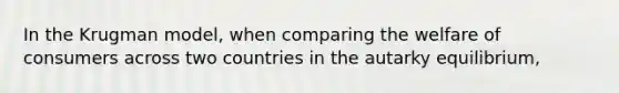 In the Krugman model, when comparing the welfare of consumers across two countries in the autarky equilibrium,