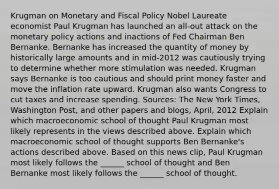 Krugman on Monetary and Fiscal Policy Nobel Laureate economist Paul Krugman has launched an​ all-out attack on the monetary policy actions and inactions of Fed Chairman Ben Bernanke. Bernanke has increased the quantity of money by historically large amounts and in​ mid-2012 was cautiously trying to determine whether more stimulation was needed. Krugman says Bernanke is too cautious and should print money faster and move the inflation rate upward. Krugman also wants Congress to cut taxes and increase spending. ​Sources: The New York Times​, Washington Post​, and other papers and​ blogs, April, 2012 Explain which macroeconomic school of thought Paul Krugman most likely represents in the views described above. Explain which macroeconomic school of thought supports Ben​ Bernanke's actions described above. Based on this news​ clip, Paul Krugman most likely follows the​ ______ school of thought and Ben Bernanke most likely follows the​ ______ school of thought.