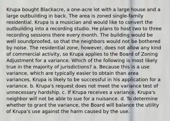 Krupa bought Blackacre, a one-acre lot with a large house and a large outbuilding in back. The area is zoned single-family residential. Krupa is a musician and would like to convert the outbuilding into a recording studio. He plans to host two to three recording sessions there every month. The building would be well soundproofed, so that the neighbors would not be bothered by noise. The residential zone, however, does not allow any kind of commercial activity, so Krupa applies to the Board of Zoning Adjustment for a variance. Which of the following is most likely true in the majority of jurisdictions? a. Because this is a use variance, which are typically easier to obtain than area variances, Krupa is likely to be successful in his application for a variance. b. Krupa's request does not meet the variance test of unnecessary hardship. c. If Krupa receives a variance, Krupa's neighbor will not be able to sue for a nuisance. d. To determine whether to grant the variance, the Board will balance the utility of Krupa's use against the harm caused by the use.