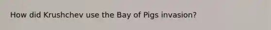 How did Krushchev use the Bay of Pigs invasion?