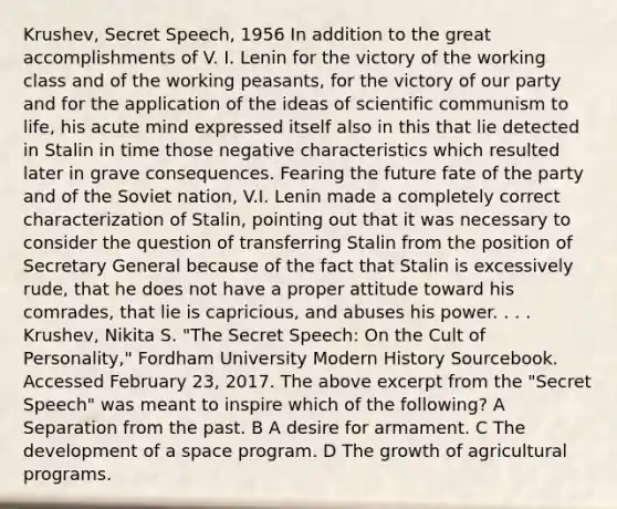 Krushev, Secret Speech, 1956 In addition to the great accomplishments of V. I. Lenin for the victory of the working class and of the working peasants, for the victory of our party and for the application of the ideas of scientific communism to life, his acute mind expressed itself also in this that lie detected in Stalin in time those negative characteristics which resulted later in grave consequences. Fearing the future fate of the party and of the Soviet nation, V.I. Lenin made a completely correct characterization of Stalin, pointing out that it was necessary to consider the question of transferring Stalin from the position of Secretary General because of the fact that Stalin is excessively rude, that he does not have a proper attitude toward his comrades, that lie is capricious, and abuses his power. . . . Krushev, Nikita S. "The Secret Speech: On the Cult of Personality," Fordham University Modern History Sourcebook. Accessed February 23, 2017. The above excerpt from the "Secret Speech" was meant to inspire which of the following? A Separation from the past. B A desire for armament. C The development of a space program. D The growth of agricultural programs.