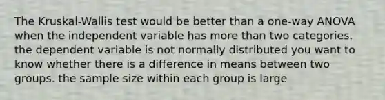 The Kruskal-Wallis test would be better than a one-way ANOVA when the independent variable has more than two categories. the dependent variable is not normally distributed you want to know whether there is a difference in means between two groups. the sample size within each group is large