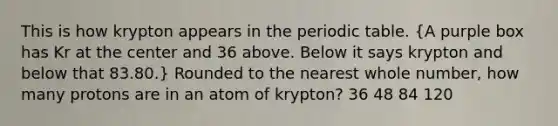 This is how krypton appears in the periodic table. (A purple box has Kr at the center and 36 above. Below it says krypton and below that 83.80.) Rounded to the nearest whole number, how many protons are in an atom of krypton? 36 48 84 120