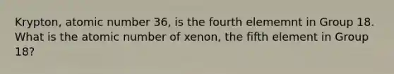 Krypton, atomic number 36, is the fourth elememnt in Group 18. What is the atomic number of xenon, the fifth element in Group 18?