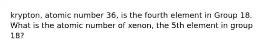 krypton, atomic number 36, is the fourth element in Group 18. What is the atomic number of xenon, the 5th element in group 18?