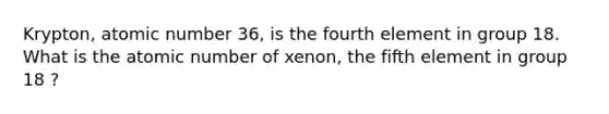 Krypton, atomic number 36, is the fourth element in group 18. What is the atomic number of xenon, the fifth element in group 18 ?