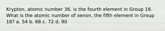 Krypton, atomic number 36, is the fourth element in Group 18. What is the atomic number of xenon, the fifth element in Group 18? a. 54 b. 68 c. 72 d. 90