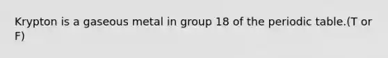 Krypton is a gaseous metal in group 18 of the periodic table.(T or F)
