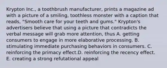 Krypton Inc., a toothbrush manufacturer, prints a magazine ad with a picture of a smiling, toothless monster with a caption that reads, "Smooth care for your teeth and gums." Krypton's advertisers believe that using a picture that contradicts the verbal message will grab more attention, thus A. getting consumers to engage in more elaborative processing. B. stimulating immediate purchasing behaviors in consumers. C. reinforcing the primacy effect.D. reinforcing the recency effect. E. creating a strong refutational appeal