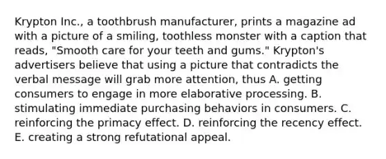 Krypton Inc., a toothbrush manufacturer, prints a magazine ad with a picture of a smiling, toothless monster with a caption that reads, "Smooth care for your teeth and gums." Krypton's advertisers believe that using a picture that contradicts the verbal message will grab more attention, thus A. getting consumers to engage in more elaborative processing. B. stimulating immediate purchasing behaviors in consumers. C. reinforcing the primacy effect. D. reinforcing the recency effect. E. creating a strong refutational appeal.