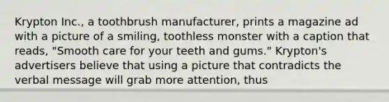 Krypton Inc., a toothbrush manufacturer, prints a magazine ad with a picture of a smiling, toothless monster with a caption that reads, "Smooth care for your teeth and gums." Krypton's advertisers believe that using a picture that contradicts the verbal message will grab more attention, thus