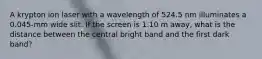 A krypton ion laser with a wavelength of 524.5 nm illuminates a 0.045-mm wide slit. If the screen is 1.10 m away, what is the distance between the central bright band and the first dark band?