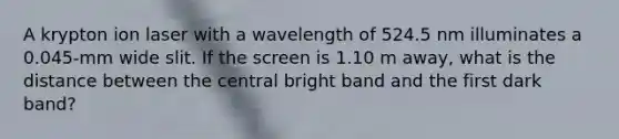 A krypton ion laser with a wavelength of 524.5 nm illuminates a 0.045-mm wide slit. If the screen is 1.10 m away, what is the distance between the central bright band and the first dark band?