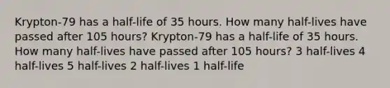 Krypton-79 has a half-life of 35 hours. How many half-lives have passed after 105 hours? Krypton-79 has a half-life of 35 hours. How many half-lives have passed after 105 hours? 3 half-lives 4 half-lives 5 half-lives 2 half-lives 1 half-life