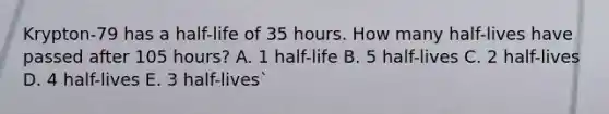 Krypton-79 has a half-life of 35 hours. How many half-lives have passed after 105 hours? A. 1 half-life B. 5 half-lives C. 2 half-lives D. 4 half-lives E. 3 half-lives`