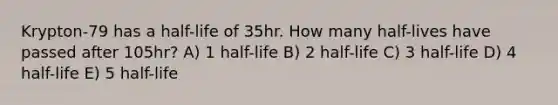 Krypton-79 has a half-life of 35hr. How many half-lives have passed after 105hr? A) 1 half-life B) 2 half-life C) 3 half-life D) 4 half-life E) 5 half-life