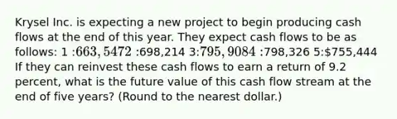 Krysel Inc. is expecting a new project to begin producing cash flows at the end of this year. They expect cash flows to be as follows: 1 :663,547 2 :698,214 3:795,908 4:798,326 5:755,444 If they can reinvest these cash flows to earn a return of 9.2 percent, what is the future value of this cash flow stream at the end of five years? (Round to the nearest dollar.)