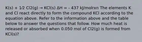 K(s) + 1⁄2 Cl2(g) → KCl(s) ∆H = - 437 kJ/molrxn The elements K and Cl react directly to form the compound KCl according to the equation above. Refer to the information above and the table below to answer the questions that follow. How much heat is released or absorbed when 0.050 mol of Cl2(g) is formed from KCl(s)?