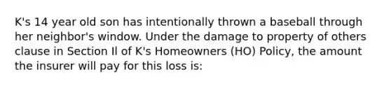 K's 14 year old son has intentionally thrown a baseball through her neighbor's window. Under the damage to property of others clause in Section Il of K's Homeowners (HO) Policy, the amount the insurer will pay for this loss is: