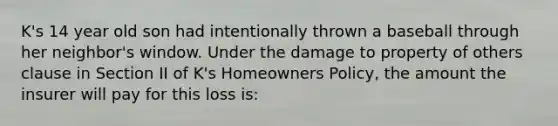 K's 14 year old son had intentionally thrown a baseball through her neighbor's window. Under the damage to property of others clause in Section II of K's Homeowners Policy, the amount the insurer will pay for this loss is: