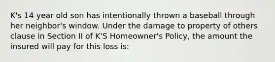 K's 14 year old son has intentionally thrown a baseball through her neighbor's window. Under the damage to property of others clause in Section II of K'S Homeowner's Policy, the amount the insured will pay for this loss is: