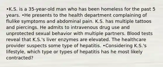 •K.S. is a 35-year-old man who has been homeless for the past 5 years. •He presents to the health department complaining of flulike symptoms and abdominal pain. K.S. has multiple tattoos and piercings. He admits to intravenous drug use and unprotected sexual behavior with multiple partners. Blood tests reveal that K.S.'s liver enzymes are elevated. The healthcare provider suspects some type of hepatitis. •Considering K.S.'s lifestyle, which type or types of hepatitis has he most likely contracted?