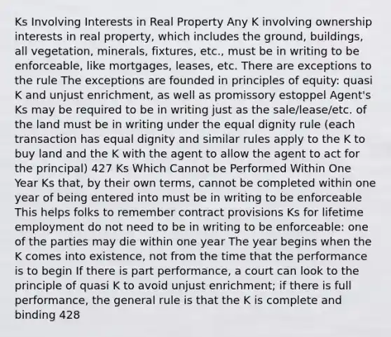 Ks Involving Interests in Real Property Any K involving ownership interests in real property, which includes the ground, buildings, all vegetation, minerals, fixtures, etc., must be in writing to be enforceable, like mortgages, leases, etc. There are exceptions to the rule The exceptions are founded in principles of equity: quasi K and unjust enrichment, as well as promissory estoppel Agent's Ks may be required to be in writing just as the sale/lease/etc. of the land must be in writing under the equal dignity rule (each transaction has equal dignity and similar rules apply to the K to buy land and the K with the agent to allow the agent to act for the principal) 427 Ks Which Cannot be Performed Within One Year Ks that, by their own terms, cannot be completed within one year of being entered into must be in writing to be enforceable This helps folks to remember contract provisions Ks for lifetime employment do not need to be in writing to be enforceable: one of the parties may die within one year The year begins when the K comes into existence, not from the time that the performance is to begin If there is part performance, a court can look to the principle of quasi K to avoid unjust enrichment; if there is full performance, the general rule is that the K is complete and binding 428