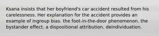 Ksana insists that her boyfriend's car accident resulted from his carelessness. Her explanation for the accident provides an example of ingroup bias. the foot-in-the-door phenomenon. the bystander effect. a dispositional attribution. deindividuation.