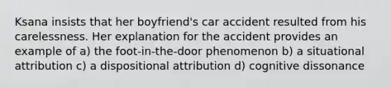 Ksana insists that her boyfriend's car accident resulted from his carelessness. Her explanation for the accident provides an example of a) the foot-in-the-door phenomenon b) a situational attribution c) a dispositional attribution d) cognitive dissonance