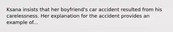 Ksana insists that her boyfriend's car accident resulted from his carelessness. Her explanation for the accident provides an example of...