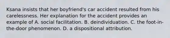 Ksana insists that her boyfriend's car accident resulted from his carelessness. Her explanation for the accident provides an example of A. social facilitation. B. deindividuation. C. the foot-in-the-door phenomenon. D. a dispositional attribution.