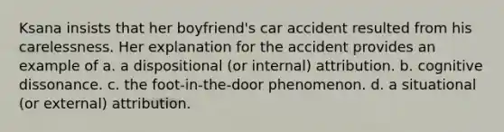 Ksana insists that her boyfriend's car accident resulted from his carelessness. Her explanation for the accident provides an example of a. a dispositional (or internal) attribution. b. cognitive dissonance. c. the foot-in-the-door phenomenon. d. a situational (or external) attribution.