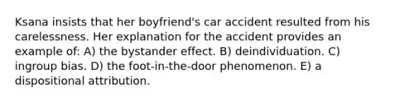 Ksana insists that her boyfriend's car accident resulted from his carelessness. Her explanation for the accident provides an example of: A) the bystander effect. B) deindividuation. C) ingroup bias. D) the foot-in-the-door phenomenon. E) a dispositional attribution.