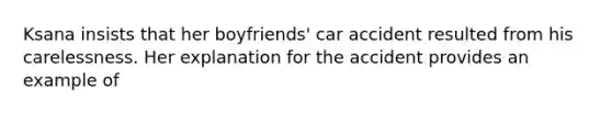 Ksana insists that her boyfriends' car accident resulted from his carelessness. Her explanation for the accident provides an example of