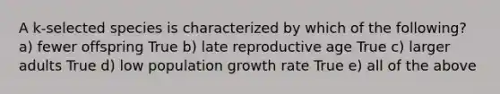 A k-selected species is characterized by which of the following? a) fewer offspring True b) late reproductive age True c) larger adults True d) low population growth rate True e) all of the above